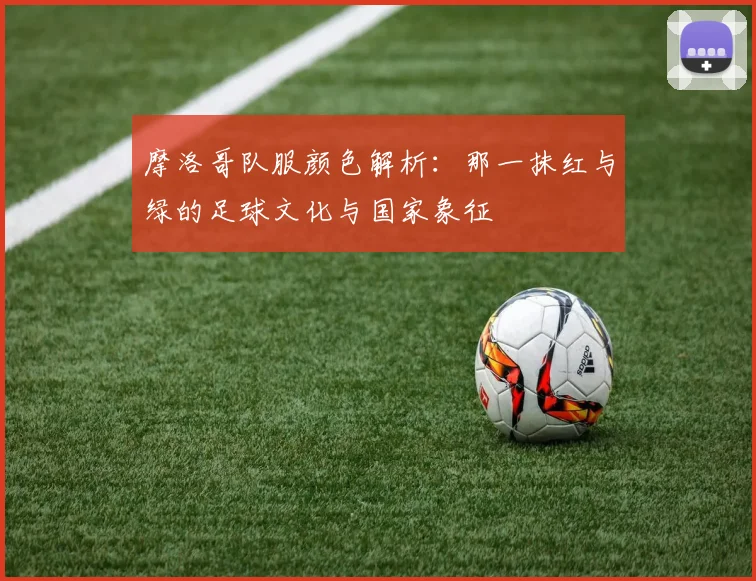摩洛哥队服颜色解析：那一抹红与绿的足球文化与国家象征