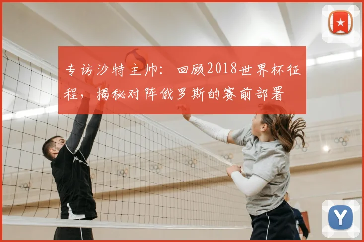 专访沙特主帅:回顾2018世界杯征程,揭秘对阵俄罗斯的赛前部署