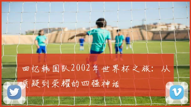 回忆韩国队2002年世界杯之旅：从质疑到荣耀的四强神话