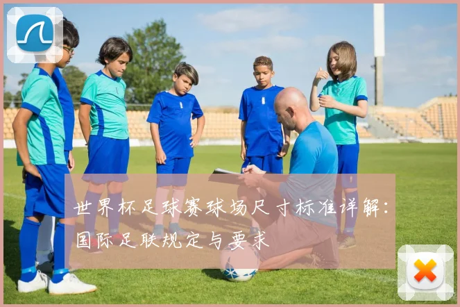 世界杯足球赛球场尺寸标准详解：国际足联规定与要求