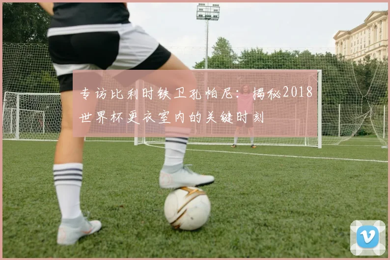 专访比利时铁卫孔帕尼:揭秘2018世界杯更衣室内的关键时刻