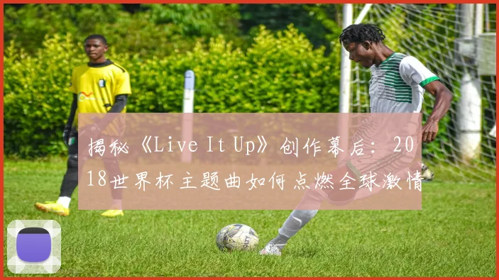 揭秘《Live It Up》创作幕后:2018世界杯主题曲如何点燃全球激情?
