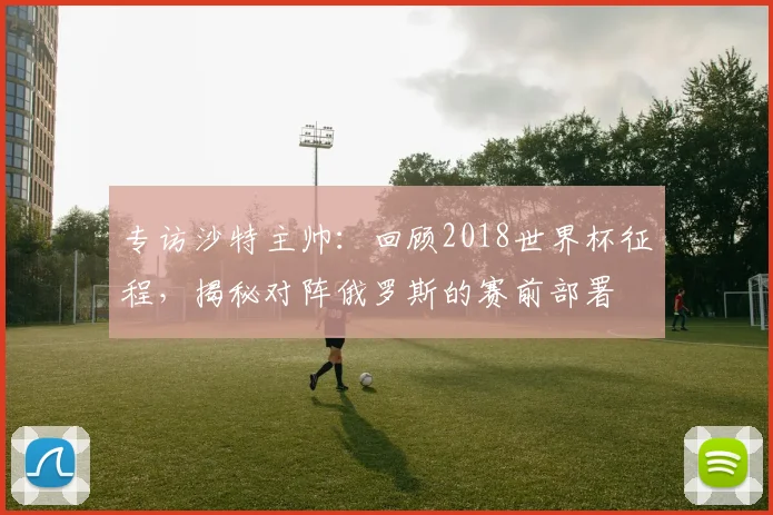 专访沙特主帅:回顾2018世界杯征程,揭秘对阵俄罗斯的赛前部署
