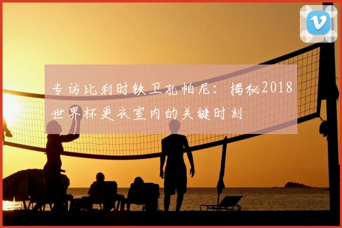 专访比利时铁卫孔帕尼:揭秘2018世界杯更衣室内的关键时刻