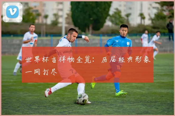 世界杯吉祥物全览：历届经典形象一网打尽
