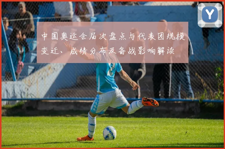 中国奥运会届次盘点与代表团规模变迁、成绩分布及备战影响解读