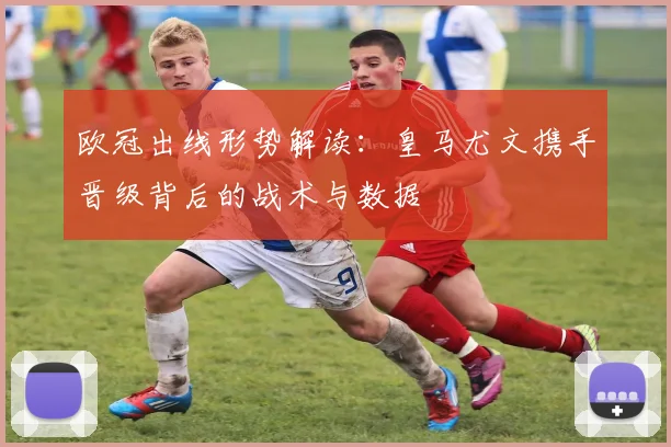 欧冠出线形势解读：皇马尤文携手晋级背后的战术与数据
