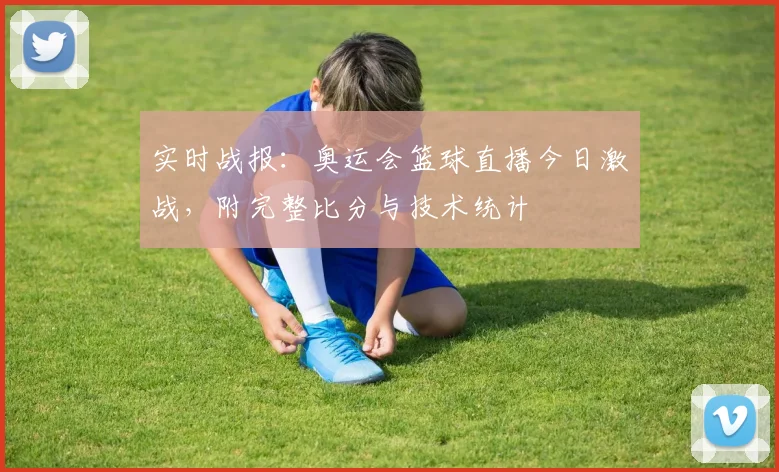 实时战报：奥运会篮球直播今日激战，附完整比分与技术统计