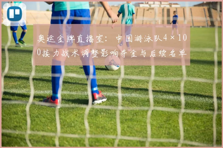 奥运金牌直播室：中国游泳队4×100接力战术调整影响夺金与后续名单