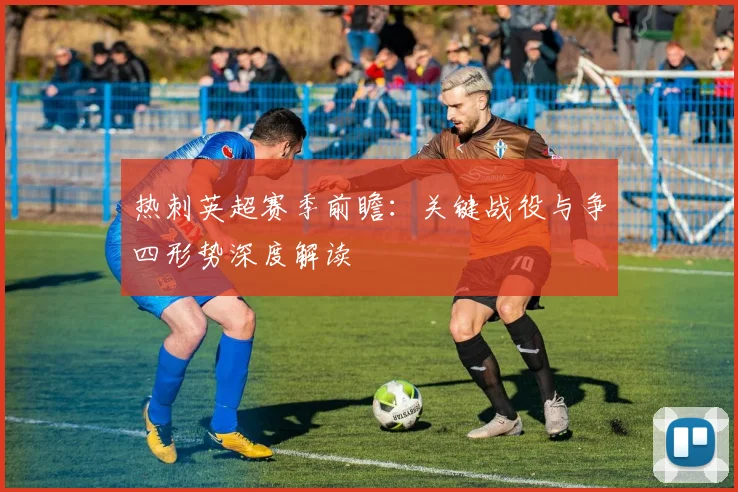 热刺英超赛季前瞻：关键战役与争四形势深度解读
