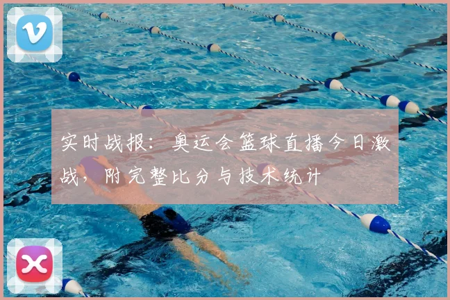 实时战报：奥运会篮球直播今日激战，附完整比分与技术统计