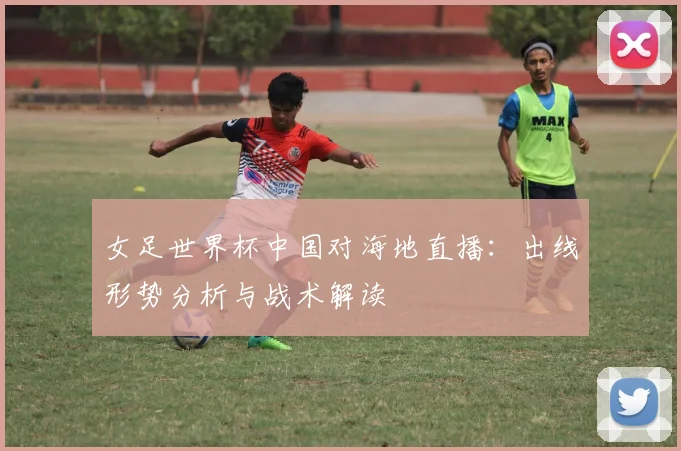 女足世界杯中国对海地直播：出线形势分析与战术解读