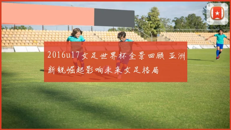 2016u17女足世界杯全景回顾 亚洲新锐崛起影响未来女足格局