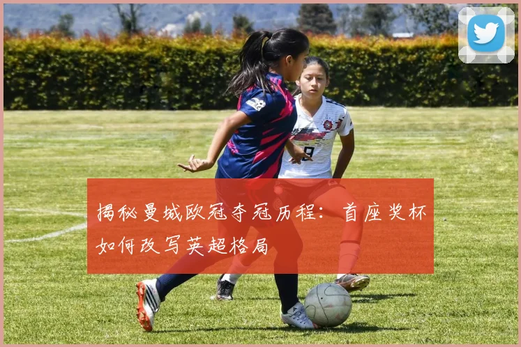 揭秘曼城欧冠夺冠历程：首座奖杯如何改写英超格局