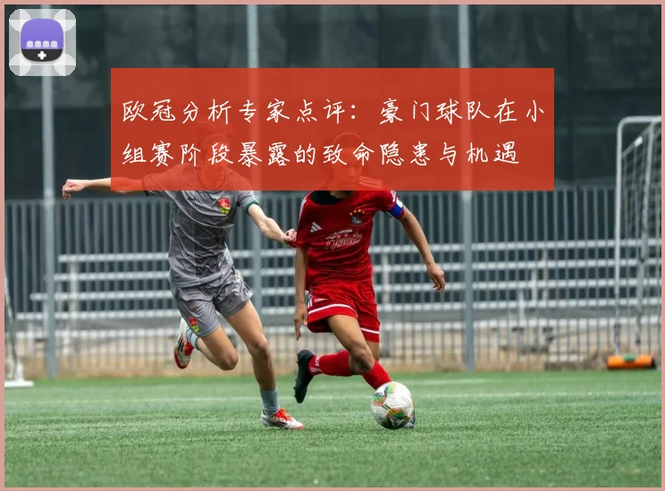 欧冠分析专家点评：豪门球队在小组赛阶段暴露的致命隐患与机遇