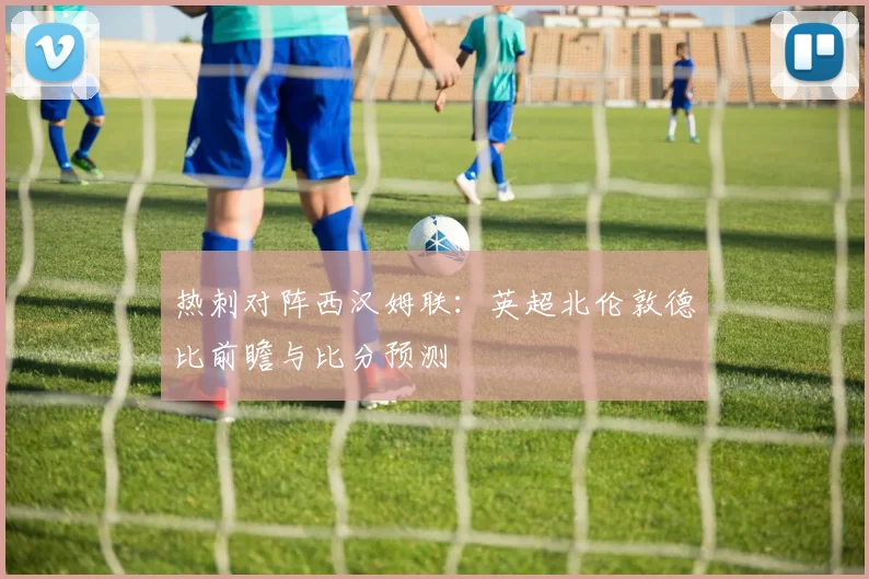 热刺对阵西汉姆联：英超北伦敦德比前瞻与比分预测