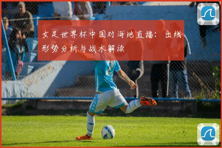 女足世界杯中国对海地直播：出线形势分析与战术解读